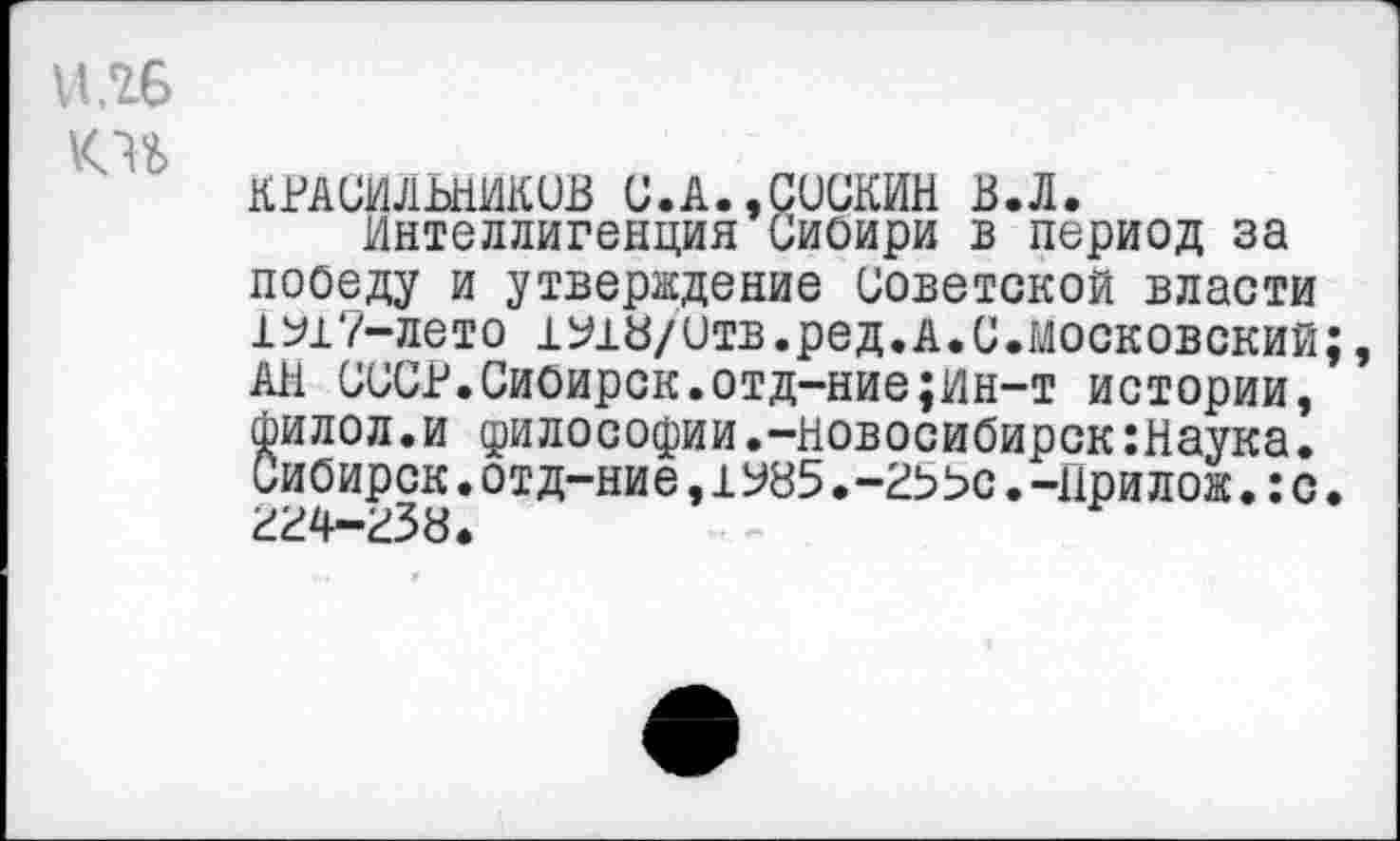 ﻿НЛ6
KU
КРАСИЛЬНИКОВ С.А.,СОСКИН В.Л.
Интеллигенция Сиоири в период за пооеду и утверждение Советской власти 1^17-лето 1Ь18/итв.ред.А.С.московский;, АН СССР.Сиоирск.отд-ние;ин-т истории, сьилол.и философии.-Новосибирск:Наука. Сибирск.отд-ние,1У85.-2ЬЬс.-Прилож.:с. гг4-г38.